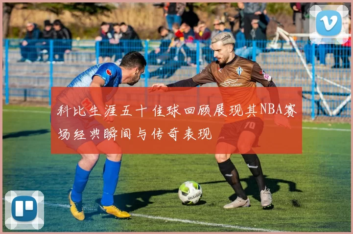 科比生涯五十佳球回顾展现其NBA赛场经典瞬间与传奇表现